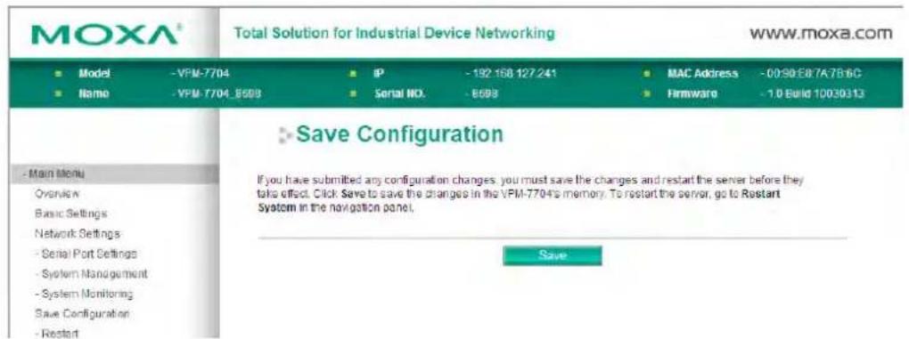 MOXA® Total Solution for Industrial Device Networking www.moxa.com ■ Model -VPM-7704 ■ IP -192.168.127.241 ■ MAC Address -00:90:E8:7A:7B:6C ■ Name -VPM-7704_8598 ■ Serial NO. -8598 ■ Firmware -1.0 Build 10030313 ■ Save Configuration If you have submitted any configuration changes, you must save the changes and restart the server before they take effect. Click Save to save the changes in the VPM-7704's memory. To restart the server, go to Restart System in the navigation panel. Save