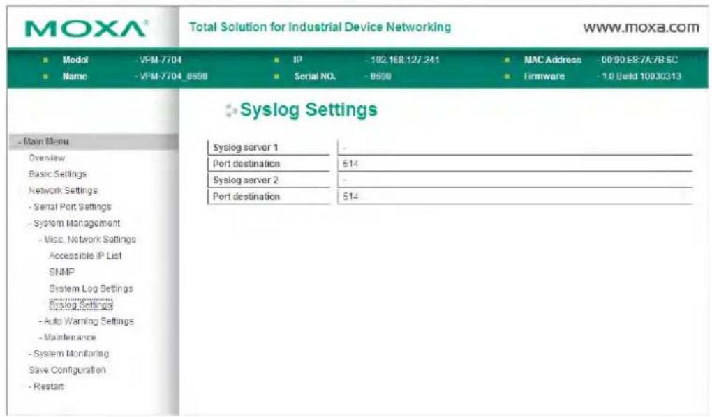 MOXA® Total Solution for Industrial Device Networking www.moxa.com ■ Model -VPM-7704 IP -192.168.127.241 MAC Address -00:90:E8:7A7B:6C ■ Name -VPM-7704_8558 Serial NO. -9558 Firmware -1.0 Build 10030313 - Main Menu Overview Basic Settings Network Settings - Serial Port Settings - System Management - Misc. Network Settings Accessible IP List SNMP System Log Settings Disklog Settings -Auto Warning Settings -Maintenance - System Monitoring Save Configuration -Restart Syslog Settings Syslog server 1 - Port destination 514 Syslog server 2 - Port destination 514
