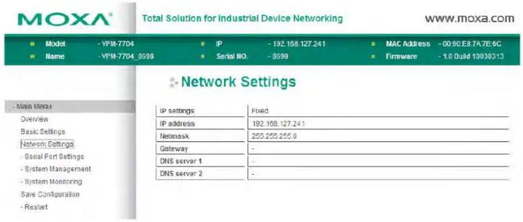 MOXA® Total Solution for Industrial Device Networking www.moxa.com ■ Model - VPM-7704 ■ IP - 192.158.127.241 ■ MAC Address - 00.90.E8.7A.7E.6C ■ Name - VPM-7704_3598 ■ Serial NO. - 3698 ■ Firmware - 1.0 Build 10030313 ■ Network Settings - Main Menu Overview Basic Settings Network Settings - Serial Port Settings - System Management - System Monitoring Save Configuration - Restart IP settings Fixed IP address 192.158.127.241 Netmask 255.255.255.0 Gateway - DNS server 1 - DNS server 2 -