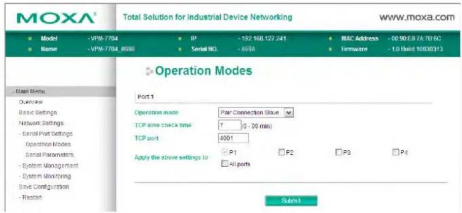 MOXA® Total Solution for Industrial Device Networking www.moxa.com ■ Model -VPM-7704 ■ IP -192 168.127 241 ■ MAC Address -00:50:E8 7A:7B:6C ■ Name -VPM-7704_8698 ■ Serial NO. -8698 ■ Firmware -1.0 Build 10030313 Operation Modes Port 1 Operation mode Pair Connection Slave TCP alive check time 7 0 - 20 min) TCP port 4001 Apply the above settings to P1 F2 P3 P4 □ All ports Submit