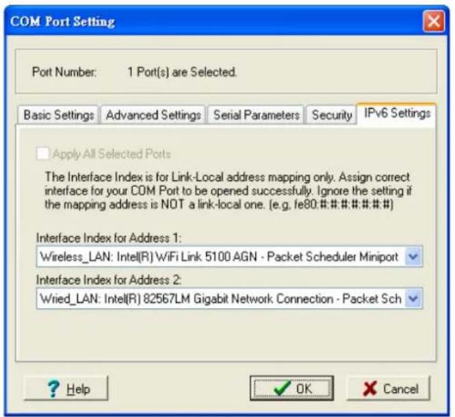 COM Port Setting Port Number: 1 Port(s) are Selected. Basic Settings Advanced Settings Serial Parameters Security IPv6 Settings Apply All Selected Ports The Interface Index is for Link-Local address mapping only. Assign correct interface for your COM Port to be opened successfully. Ignore the setting if the mapping address is NOT a link-local one. (e.g. fe80:##.#:#:#.#) Interface Index for Address 1: Wireless_LAN: Intel(R) WiFi Link 5100 AGN - Packet Scheduler Miniport Interface Index for Address 2: Wried_LAN: Intel(R) 82567LM Gigabit Network Connection - Packet Sch ? Help OK Cancel