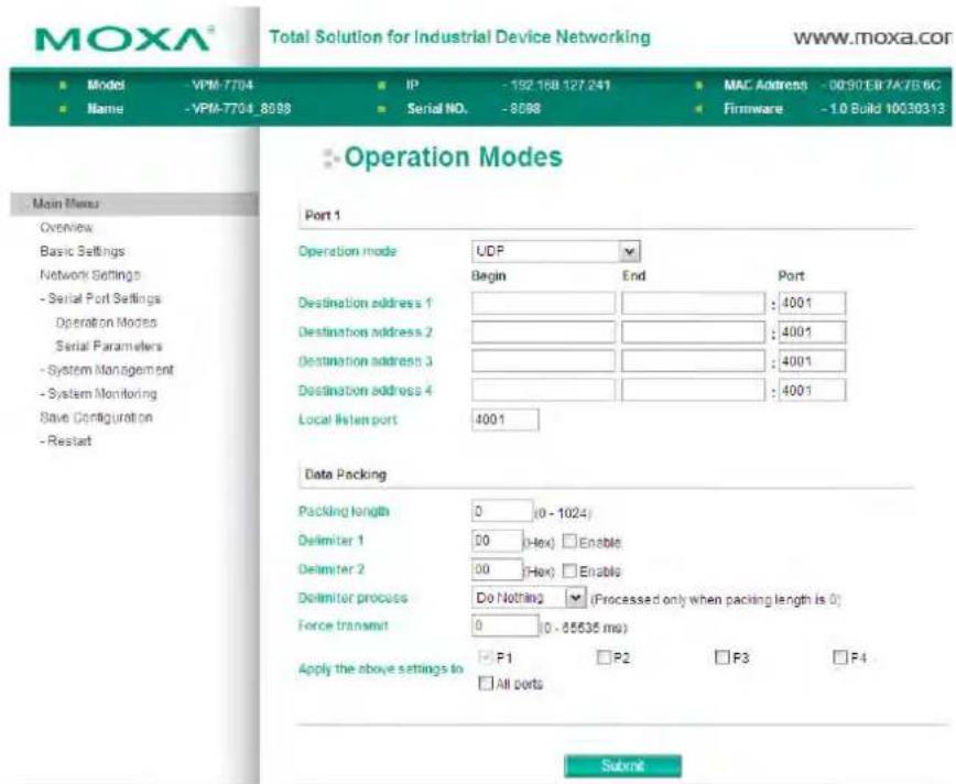 MOXA® Total Solution for Industrial Device Networking www.moxa.com ■ Model -VPM-7704 ■ IP -192 168 127 241 ■ MAC Address -0090E87A7B56C ■ Name -VPM-7704_8688 ■ Serial NO. -8688 ■ Firmware -1.0 Build 10030313 Operation Modes Main Menu Overview Basic Settings Network Settings - Serial Port Settings Operation Modes Serial Parameters - System Management - System Monitoring Save Configuration - Restart Port 1 Operation mode UDP Begin End Port Destination address 1 : 4001 Destination address 2 : 4001 Destination address 3 : 4001 Destination address 4 : 4001 Local listen port 4001 Data Packing Packing length 0 (0 - 1024) Delimiter 1 00 (Hex) Enable Delimiter 2 00 (Hex) Enable Delimiter process Do Nothing (Processed only when packing length is 0) Force transmit 0 (0 - 85635 ms) Apply the above settings to P1 P2 P3 P4 □ All ports Submit