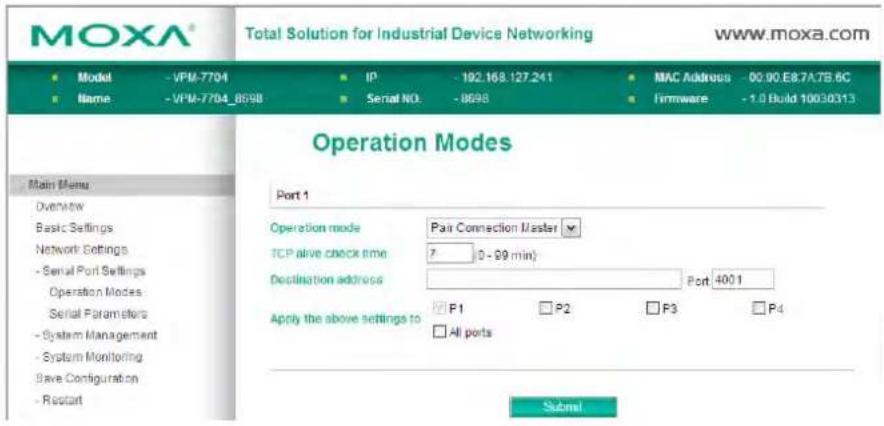 MOXA® Total Solution for Industrial Device Networking www.moxa.com Model - VPM-7704 IP - 102.168.127.241 MAC Address - 00.00.E8.7A.7B.6C Name - VPM-7704_8598 Serial NO: -8698 Firmware - 1.0 Build 10030313 Operation Modes Port 1 Operation mode Pair Connection Master TCP alive check time 7 (0 - 99 min) Destination address Port: 4001 Apply the above settings to F1 P2 F3 P4 All ports Submit
