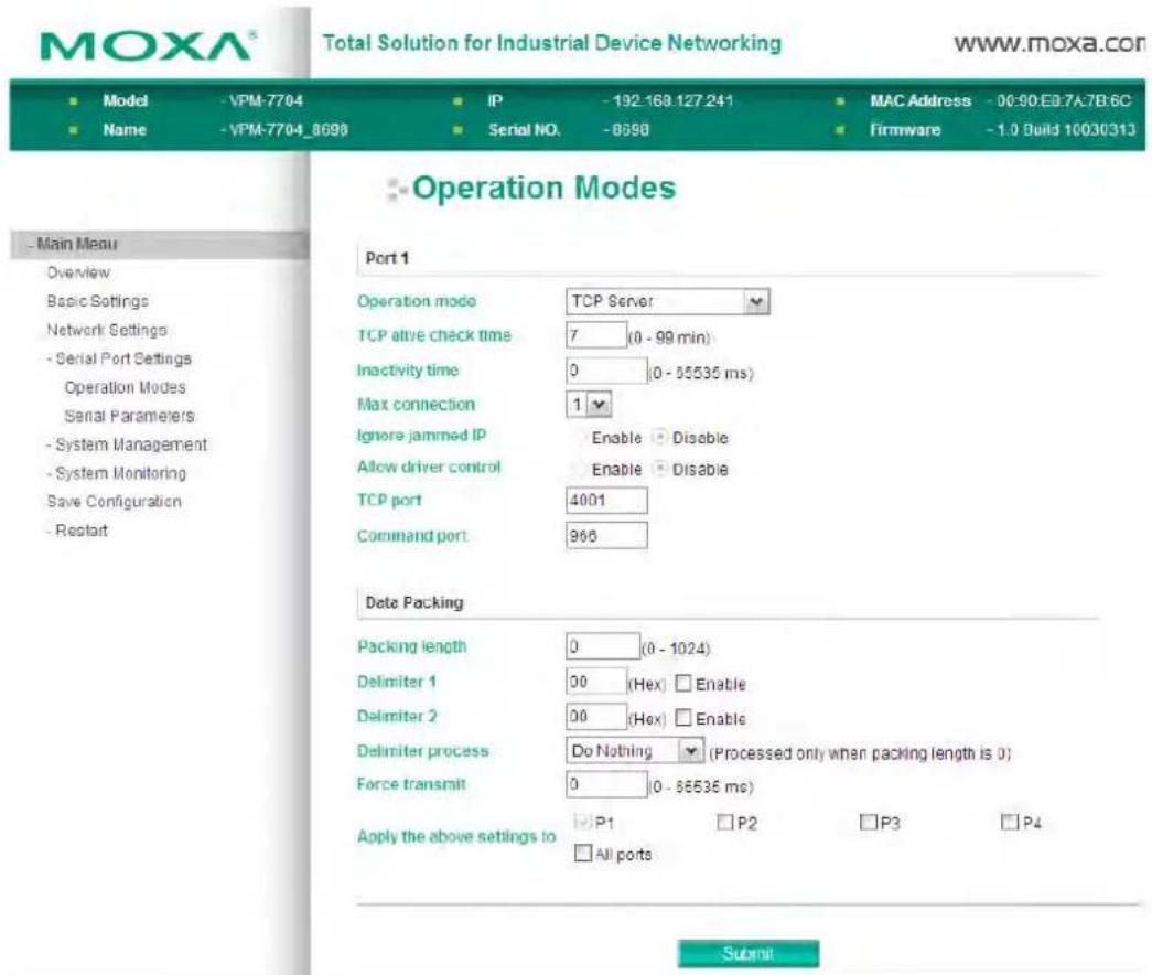 MOXA® Total Solution for Industrial Device Networking www.moxa.com Model - VPM-7704 IP - 192-168.127.241 MAC Address - 00:90 E9.7A-7B.6C Name - VPM-7704_8698 Serial NO. -8598 Firmware -1.0 Build 10030313 Operation Modes Port 1 Operation mode TCP Server TCP alive check time 7 (0 - 99 min) Inactivity time 0 (0 - 55535 ms) Max connection 1 Ignore jammed IP Enable Disable Allow driver control Enable Disable TCP port 4001 Command port 966 Data Packing Packing length 0 (0 - 1024) Delimiter 1 00 (Hex) Enable Delimiter 2 00 (Hex) Enable Delimiter process Do Nothing (Processed only when packing length is 0) Force transmit 0 (0 - 86535 ms) Apply the above settings to P1 P2 P3 P4 All ports Submit