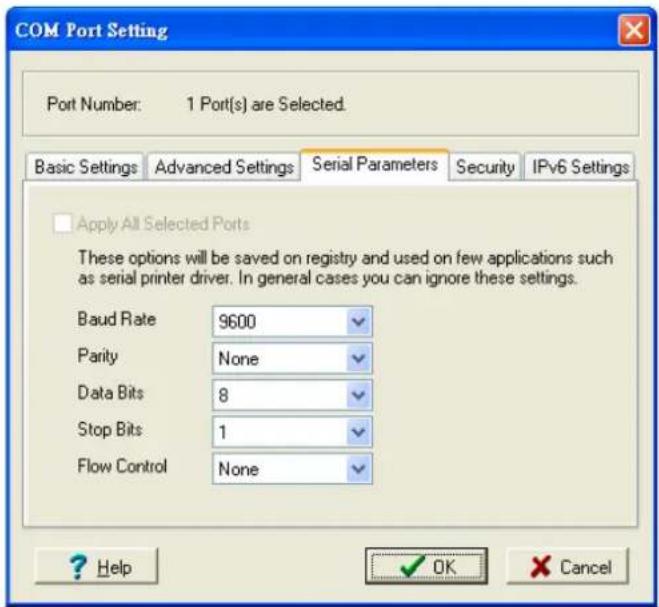 COM Port Setting Port Number: 1 Port(s) are Selected. Basic Settings Advanced Settings Serial Parameters Security IPv6 Settings Apply All Selected Ports These options will be saved on registry and used on few applications such as serial printer driver. In general cases you can ignore these settings. Baud Rate 9600 Parity None Data Bits 8 Stop Bits 1 Flow Control None ? Help OK Cancel