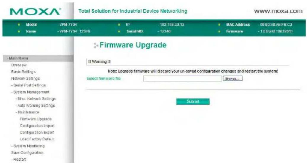 MOXA® Total Solution for Industrial Device Networking www.moxa.com Model - VPM-7704 IP - 192.168.33.13 MAC Address - 00/00/E8/AE/FBC3 Name - VPM-7704_12346 Serial NO. - 12346 Firmware - 1.0 Build 10032611 - Main Menu Overview Basic Settings Network Settings - Serial Port Settings - System Management - Misc Network Settings - Auto Warning Settings - Maintenance Firmware Upgrade Configuration Import Configuration Export Lead Factory Default - System Monitoring Save Configuration - Restart Firmware Upgrade !! Warning!! Note: Upgrade firmware will discard your un-saved configuration changes and restart the system! Select firmware file Browse... Submit