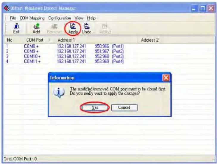 XPort Windows Driver Manager File COM Mapping Configuration View Help Exit Add Remove Apply Undo attno No COM Port / Address 1 Address 2 1 COM8 + 132.168.127.241 950:966 (Port1) 2 COM9 + 132.168.127.241 951:967 (Port2) 3 COM10 + 132.168.127.241 952:968 (Port3) 4 COM11 + 132.168.127.241 953:969 (Port4) Information The modified/removed COM port must be closed first. Do you really want to apply the changes? Yes Cancel Total COM Port - 0