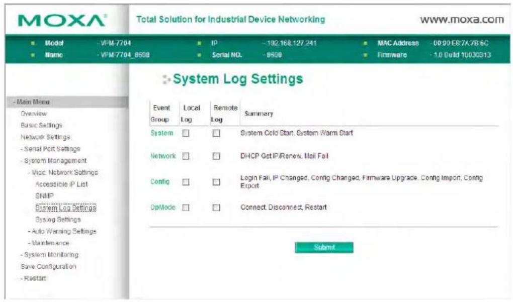 MOXA® Total Solution for Industrial Device Networking www.moxa.com ■ Model -VPM-7704 ■ IP -192.168.127.241 ■ MAC Address -00:90:E8:7A7B:6C ■ Name -VPM-7704_8598 ■ Serial NO. -8598 ■ Firmware -1.0 Build 10030313 System Log Settings Event Local Remote Summary Group Log Log System □ □ System Cold Start, System Warm Start Network □ □ DHCP Get IP/Renew, Moll Fail Config □ □ Login Fail, IP Changed, Config Changed, Firmware Upgrade, Config Import, Config Export OpMode □ □ Connect, Disconnect, Restart Submit