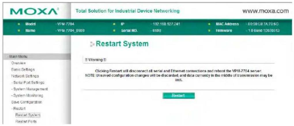 MOXA® Total Solution for Industrial Device Networking WWW.moxa.com ■ Model -VPM-7704 ■ IP -192.168.127.241 ■ MAC Address -00:90:E8 7A:7B:6C ■ Name -VPM-7704_8593 ■ Serial NO. -8593 ■ Firmware -1.0 Build 10030313 ■ Main Menu Overview Basic Settings Network Settings - Serial Port Settings - System Management - System Monitoring Save Configuration - Restart Restart System Restart Ports ■ Restart System !! Worning!! Clicking Restart will disconnect all serial and Ethernet connections and reboot the VPM-7704 server. NOTE: Unsaved configuration changes will be discarded, and data currently in the middle of transmission may be lost. Restart