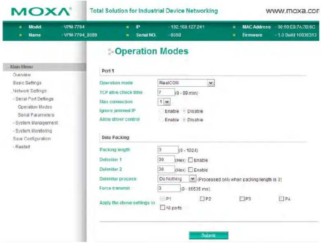 MOXA® Total Solution for Industrial Device Networking www.moxa.com Model -VPM-7704 IP -192.168.127.241 MAC Address -D0:90.EB.7A.7B.6C Name -VPM-7704_8698 Serial NO. -8598 Firmware -1.0 Build 10030313 Operation Modes Port 1 Operation mode RealCOM TCP alive check time 7 (0 - 99 min) Max connection 1 Ignore jammed IP Enable Disable Allow driver control Enable Disable Data Packing Packing length 0 (0 - 1024) Delimiter 1 00 (Hex) Enable Delimiter 2 00 (Hex) Enable Delimiter process Do Nothing (Processed only when packing length is 0) Force transmit 0 (0 - 55535 ms) Apply the above settings to P1 P2 P3 P4 All ports Submit
