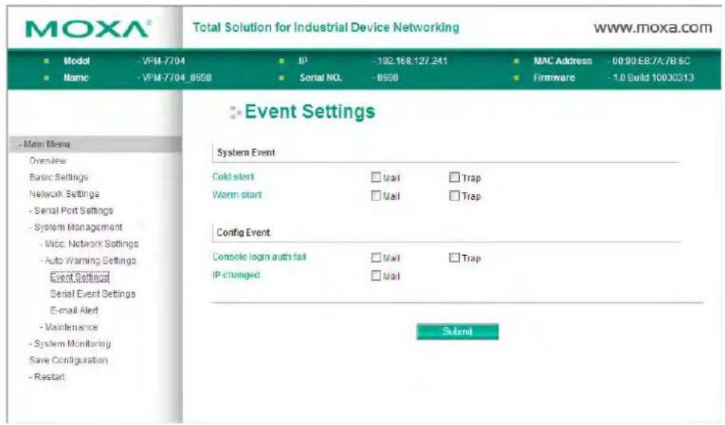 MOXA® Total Solution for Industrial Device Networking www.moxa.com ■ Model -VPM-7704 IP -192.168.127.241 MAC Address -00:90:E8:7A7B 6C ■ Name -VPM-7704_0558 Serial NO. -0558 Firmware -1.0 Build 10030313 Event Settings System Event Cold start □ Mail □ Trap Worm start □ Mail □ Trap Config Event Console login auth fail □ Mail □ Trap IP changed □ Mail Submit - Main Menu Overview Basic Settings Network Settings - Serial Port Settings - System Management - Misc Network Settings - Auto Warning Settings Event Settings Serial Event Settings E-mail Alert - Maintenance - System Monitoring Save Configuration - Restart