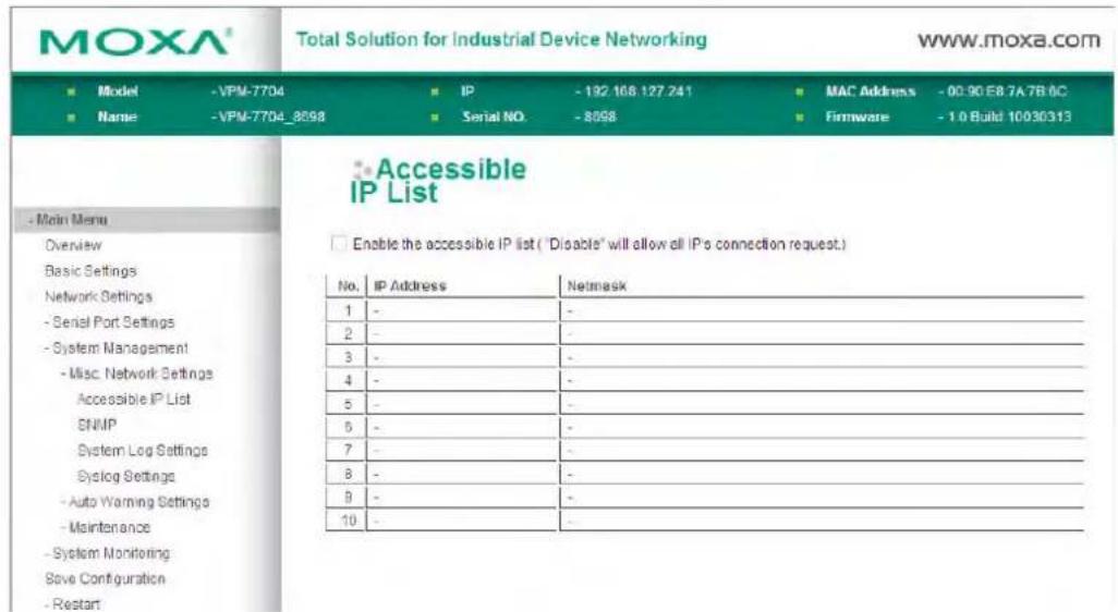 MOXA® Total Solution for Industrial Device Networking www.moxa.com ■ Model - VPM-7704 ■ IP - 192.168.127.241 ■ MAC Address - 00:90 E8 7A 7B 6C ■ Name - VPM-7704_8598 ■ Serial NO. - 8598 ■ Firmware - 1.0 Build 10030313 ■ Main Menu Overview Basic Settings Network Settings - Serial Port Settings - System Management - Misc. Network Settings Accessible IP List ENMP System Log Settings Syslog Settings - Auto Warning Settings - Maintenance - System Monitoring Save Configuration - Restart ■ Accessible IP List ■ Enable the accessible IP list ("Disable" will allow all IP's connection request.) No. IP Address Netmask 1 - - 2 - - 3 - - 4 - - 5 - - 6 - - 7 - - 8 - - 9 - - 10 - -