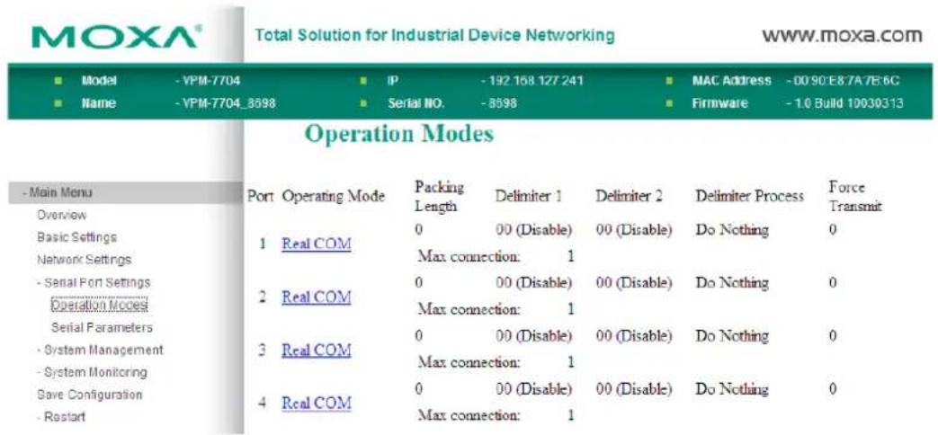 MOXA® Total Solution for Industrial Device Networking www.moxa.com ■ Model - VPM-7704 ■ IP - 192 158 127 241 ■ MAC Address - 00 90 E8 7A 7B 6C ■ Name - VPM-7704_8598 ■ Serial NO. - 8598 ■ Firmware - 1.0 Build 10030313 Operation Modes - Main Menu Overview Basic Settings Network Settings - Serial Port Settings Operation Modes Serial Parameters - System Management - System Monitoring Save Configuration - Restart Port Operating Mode Packing Delimiter 1 Delimiter 2 Delimiter Process Force Length Max connection: 1 00 (Disable) 00 (Disable) Do Nothing 0 1 Real COM 2 Real COM 3 Real COM 4 Real COM Max connection: 1 00 (Disable) 00 (Disable) Do Nothing 0 Max connection: 1 00 (Disable) Do Nothing 0 Max connection: 1 00 (Disable) Do Nothing 0 Max connection: 1