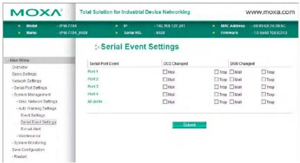 MOXA® Total Solution for Industrial Device Networking www.moxa.com ■ Model -VPM-7704 ■ IP -192.168.127.241 ■ MAC Address -00.90.E8.7A7B.6C ■ Name -VPM-7704_8508 ■ Serial NO. -8508 ■ Firmware -1.0 Build 10030313 Serial Event Settings Serial Port Event DCD Changed DSR Changed Port 1 □ Mail □ Trap □ Mail □ Trap Port 2 □ Mail □ Trap □ Mail □ Trap Port 3 □ Mail □ Trap □ Mail □ Trap Port 4 □ Mail □ Trap □ Mail □ Trap All ports □ Mail □ Trap □ Mail □ Trap Submit