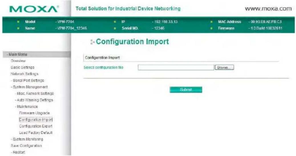MOXA® Total Solution for Industrial Device Networking www.moxa.com ■ Model -VPM-7704 IP -162.188.33.13 MAC Address -00 90.E8.AE.FB.C3 ■ Name -VPM-7704_12346 Serial NO. -12346 Firmware -1.0.Build-10032611 - Main Menu Overview Basic Settings Network Settings - Serial Port Settings - System Management - Misc. Network Settings - Auto Warning Settings - Maintenance Firmware Upgrade Configuration Import Configuration Export Lead Factory Default - System Monitoring Save Configuration - Restart Configuration Import Select configuration file Browse... Submit