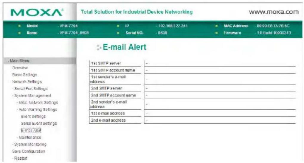 MOXA® Total Solution for Industrial Device Networking www.moxa.com ■ Modal -VPM-7704 ■ IP -192.168.127.241 ■ MAC Address -00:90:E8:7A7B:5C ■ Name -VPM-7704_8508 ■ Serial NO. -8508 ■ Firmware -1.0 Build 10030313 E-mail Alert - Main Menu Overview Basic Settings Network Settings - Serial Port Settings - System Management - VISC Network Settings - Auto Warning Settings Event Settings Serial Event Settings E-mail Alert - Maintenance - System Monitoring Save Configuration - Restart 1st SMTP server - 1st SMTP account name - 1st sender's e-mail address - 2nd SMTP server - 2nd SMTP account name - 2nd sender's e-mail address - 1st e-mail address - 2nd e-mail address -