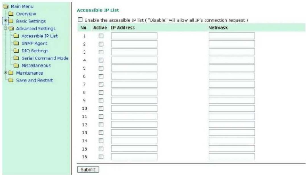 Main Menu Overview Basic Settings Advanced Settings Accessible IP List SNMP Agent DIO Settings Serial Command Mode Miscellaneous Maintenance Save and Restart Accessible IP List Enable the accessible IP list ("Disable" will allow all IP's connection request.) No Active IP Address Netsmask 1 □ ________________________ 2 □ ________________________ 3 □ ________________________ 4 □ ________________________ 5 □ ________________________ 6 □ ________________________ 7 □ ________________________ 8 □ ________________________ 9 □ ________________________ 10 □ ________________________ 11 □ ________________________ 12 □ ________________________ 13 □ ________________________ 14 □ ________________________ 15 □ ________________________ 16 □ ________________________ Submit