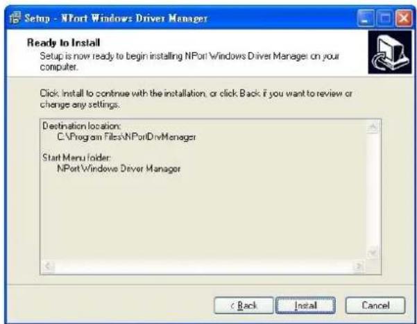 Setup - NPort Windows Driver Manager Ready to Install Setup is now ready to begin installing NPort Windows Driver Manager on your computer. Click: Install to continue with the installation, or click Back if you want to review or change any settings. Destination location: C:\Program Files\NPortDrvManager Start Menu folder: NPort\Windows Driver Manager < Back Install Cancel