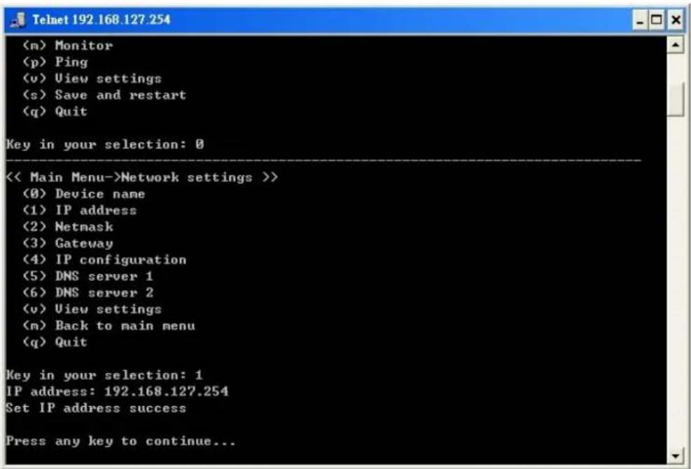 (m) Monitor (p) Ping (v) View settings (s) Save and restart (q) Quit Key in your selection: 0 << Main Menu->Network settings >> (0) Device name (1) IP address (2) Netmask (3) Gateway (4) IP configuration (5) DNS server 1 (6) DNS server 2 (v) View settings (m) Back to main menu (q) Quit Key in your selection: 1 IP address: 192.168.127.254 Set IP address success Press any key to continue...