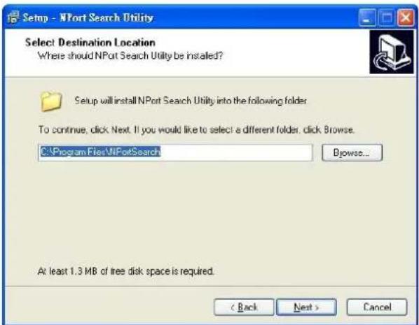 Setup - NPort Search Utility Select Destination Location Where should NPort Search Utility be installed? Setup will install NPort Search Utility into the following folder. To continue, click Next. If you would like to select a different folder, click. Browse. C:\Program Files\NPortSearch Browse... At least 1.3 MB of tree disk space is required. < Back Next > Cancel