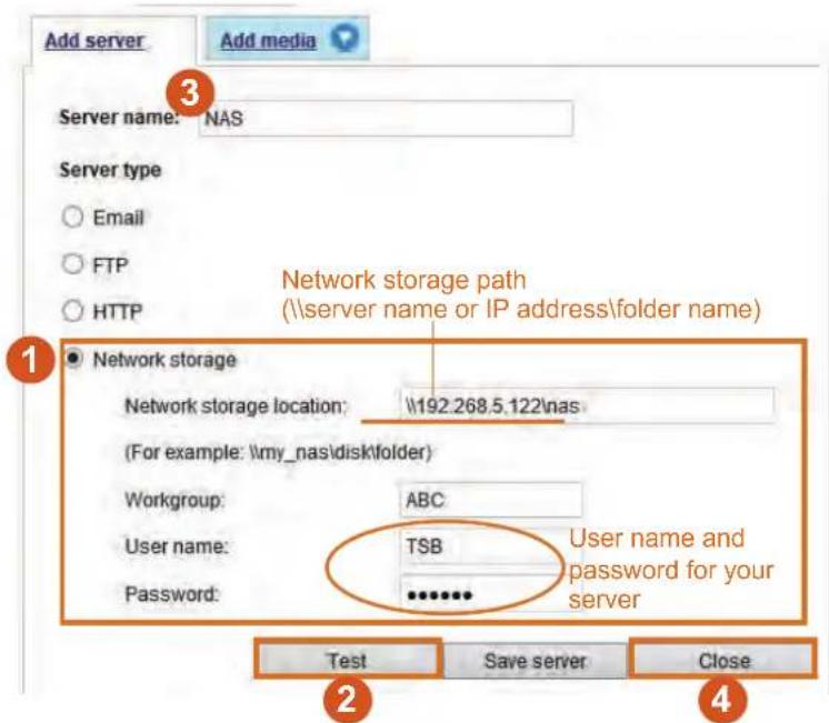 Add server Add media Server name: NAS Server type ○ Email ○ FTP ○ HTTP Network storage path (\server name or IP address\folder name) Network storage location: \192.268.5.122\nas (For example: \my_nas\disk\folder) Workgroup: ABC User name: TSB Password: ********** User name and password for your server Test Save server Close 1 2 3 4