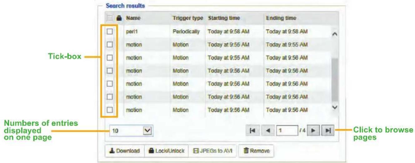 Search results Name Trigger type Starting time Ending time peri1 Periodically Today at 9:58 AM Today at 9:58 AM motion Motion Today at 9:55 AM Today at 9:55 AM motion Motion Today at 9:55 AM Today at 9:56 AM motion Motion Today at 9:56 AM Today at 9:56 AM motion Motion Today at 9:56 AM Today at 9:56 AM motion Motion Today at 9:56 AM Today at 9:56 AM Tick-box Numbers of entries displayed on one page 10 Click to browse pages Download Lock/Unlock JPEGs to AVI Remove