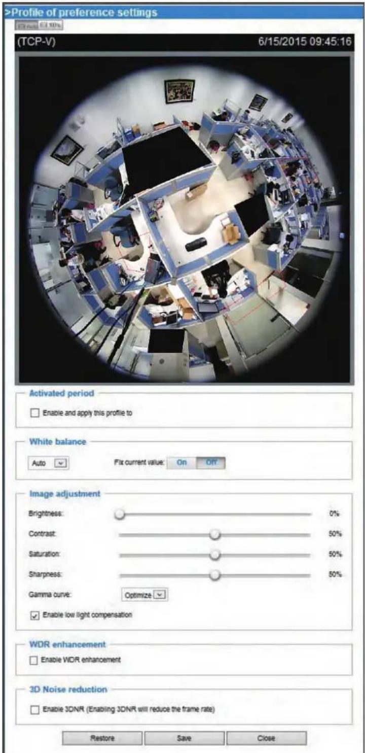 >Profile of preference settings 6/15/2015 09:45:16 (TCP-V) Activated period Enable and apply this profile to White balance Auto Fix current value: On Off Image adjustment Brightness: 0% Contrast: 50% Saturation: 50% Sharpness: 50% Gamma curve: Optimize Enable low light compensation WDR enhancement Enable WDR enhancement 3D Noise reduction Enable 3DNR (Enabling 3DNR will reduce the frame rate) Restore Save Close
