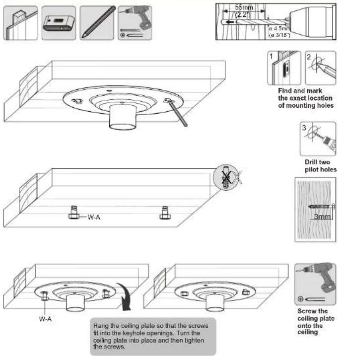 55mm (2.2") α 4.5mm (α 3/16") Find and mark the exact location of mounting holes Drill two pilot holes 3mm W-A W-A Hang the ceiling plate so that the screws fit into the keyhole openings. Turn the ceiling plate into place and then tighten the screws. Screw the ceiling plate onto the ceiling