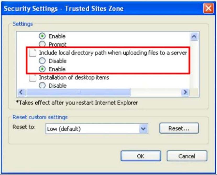 Security Settings - Trusted Sites Zone Settings Enable Prompt Include local directory path when uploading files to a server Disable Enable Installation of desktop items Disable *Takes effect after you restart Internet Explorer Reset custom settings Reset to: Low (default) Reset... OK Cancel