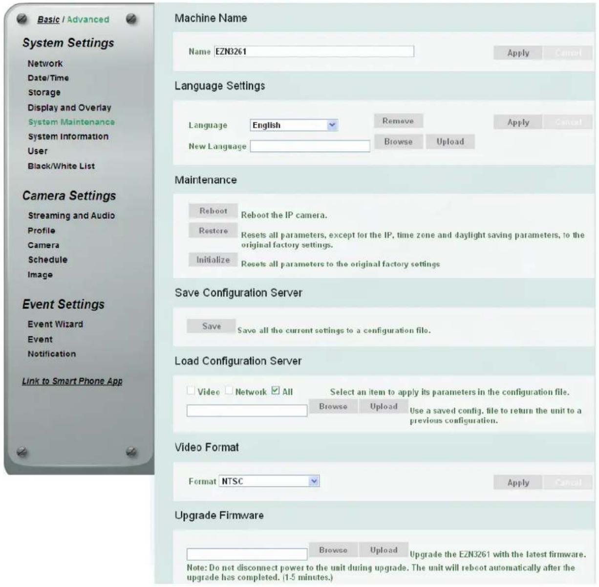 Basic / Advanced System Settings Network Date/Time Storage Display and Overlay System Maintenance System Information User Black/White List Camera Settings Streaming and Audio Profile Camera Schedule Image Event Settings Event Wizard Event Notification Link to Smart Phone App Machine Name Name EZN3261 Language Settings Language English Remove Apply Cancel New Language Browse Upload Maintenance Reboot Reboot the IP camera. Restore Resets all parameters, except for the IP, time zone and daylight saving parameters, to the original factory settings. Initialize Resets all parameters to the original factory settings Save Configuration Server Save Save all the current settings to a configuration file. Load Configuration Server Video Network All Select an item to apply its parameters in the configuration file. Browse Upload Use a saved config. file to return the unit to a previous configuration. Video Format Format NTSC Apply Cancel Upgrade Firmware Browse Upload Upgrade the EZN3261 with the latest firmware. Note: Do not disconnect power to the unit during upgrade. The unit will reboot automatically after the upgrade has completed. (1-5 minutes.)