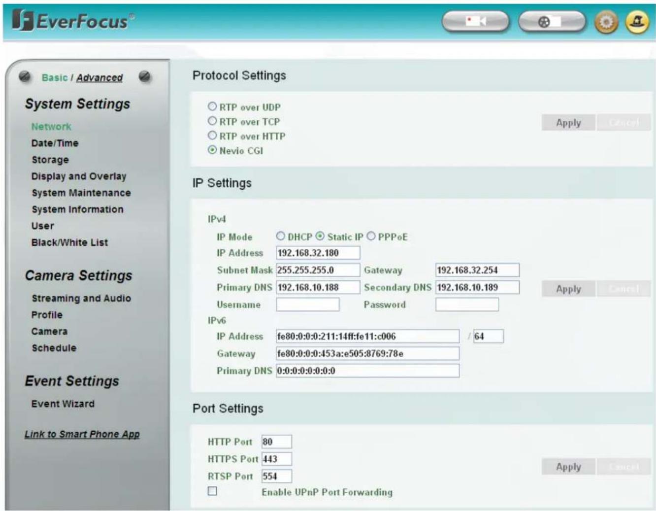EverFocus® Basic / Advanced System Settings Network Date/Time Storage Display and Overlay System Maintenance System Information User Black/White List Camera Settings Streaming and Audio Profile Camera Schedule Event Settings Event Wizard Link to Smart Phone App Protocol Settings ○ RTP over UDP ○ RTP over TCP ○ RTP over HTTP ● Nevio CGI Apply Cancel IP Settings IPv4 IP Mode ○ DHCP ● Static IP ○ PPPoE IP Address 192.168.32.180 Subnet Mask 255.255.255.0 Gateway 192.168.32.254 Primary DNS 192.168.10.188 Secondary DNS 192.168.10.189 Username Password IPv6 IP Address fe80:0:0:0:211:14ff:fe11:c006 / 64 Gateway fe80:0:0:0:453a:e505:8769:78e Primary DNS 0:0:0:0:0:0:0: Port Settings HTTP Port 80 HTTPS Port 443 RTSP Port 554 □ Enable UPnP Port Forwarding Apply Cancel