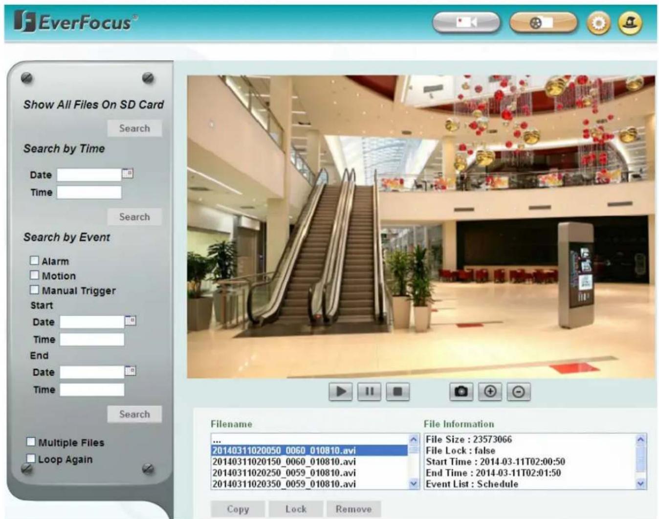 EverFocus® Show All Files On SD Card Search Search by Time Date Time Search Search by Event Alarm Motion Manual Trigger Start Date Time End Date Time Search Multiple Files Loop Again Filename 20140311020050_0060_010810.avi 20140311020150_0060_010810.avi 20140311020250_0059_010810.avi 20140311020350_0059_010810.avi File Information File Size : 23573066 File Lock : false Start Time : 2014-03-11T02:00:50 End Time : 2014-03-11T02:01:50 Event List : Schedule Copy Lock Remove