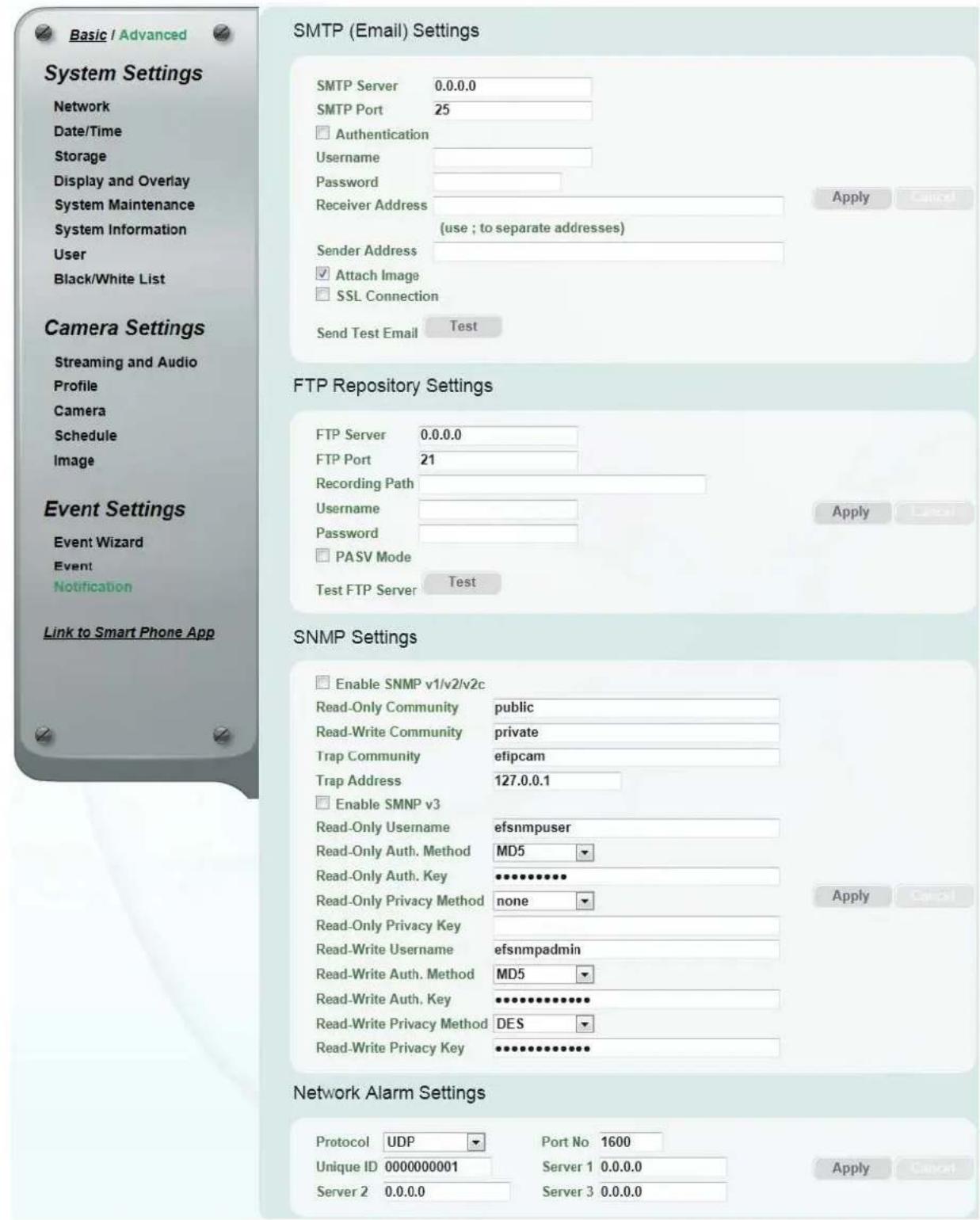 Basic / Advanced System Settings Network Date/Time Storage Display and Overlay System Maintenance System Information User Black/White List Camera Settings Streaming and Audio Profile Camera Schedule Image Event Settings Event Wizard Event Notification Link to Smart Phone App SMTP (Email) Settings SMTP Server 0.0.0.0 SMTP Port 25 Authentication Username Password Receiver Address (use ; to separate addresses) Apply Cancel Sender Address Attach Image SSL Connection Send Test Email Test FTP Repository Settings FTP Server 0.0.0.0 FTP Port 21 Recording Path Username Password PASV Mode Test FTP Server Test SNMP Settings Enable SNMP v1/v2/v2c Read-Only Community public Read-Write Community private Trap Community efipcam Trap Address 127.0.0.1 Enable SMNP v3 Read-Only Username efsnmpuser Read-Only Auth. Method MD5 Read-Only Auth. Key ********** Read-Only Privacy Method none Read-Only Privacy Key Read-Write Username efsnmpadmin Read-Write Auth. Method MD5 Read-Write Auth. Key ********** Read-Write Privacy Method DES Read-Write Privacy Key ********** Network Alarm Settings Protocol UDP Port No 1600 Unique ID 0000000001 Server 1 0.0.0.0 Server 2 0.0.0.0 Server 3 0.0.0.0 Apply Cancel