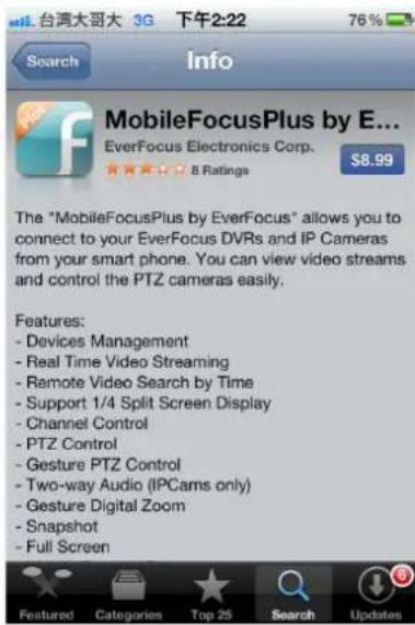 台湾大哥大 3G 下午2:22 76% Search Info MobileFocusPlus by E... EverFocus Electronics Corp. 8 Ratings $8.99 The "MobileFocusPlus by EverFocus" allows you to connect to your EverFocus DVRs and IP Cameras from your smart phone. You can view video streams and control the PTZ cameras easily. Features: - Devices Management - Real Time Video Streaming - Remote Video Search by Time - Support 1/4 Split Screen Display - Channel Control - PTZ Control - Gesture PTZ Control - Two-way Audio (IPCams only) - Gesture Digital Zoom - Snapshot - Full Screen