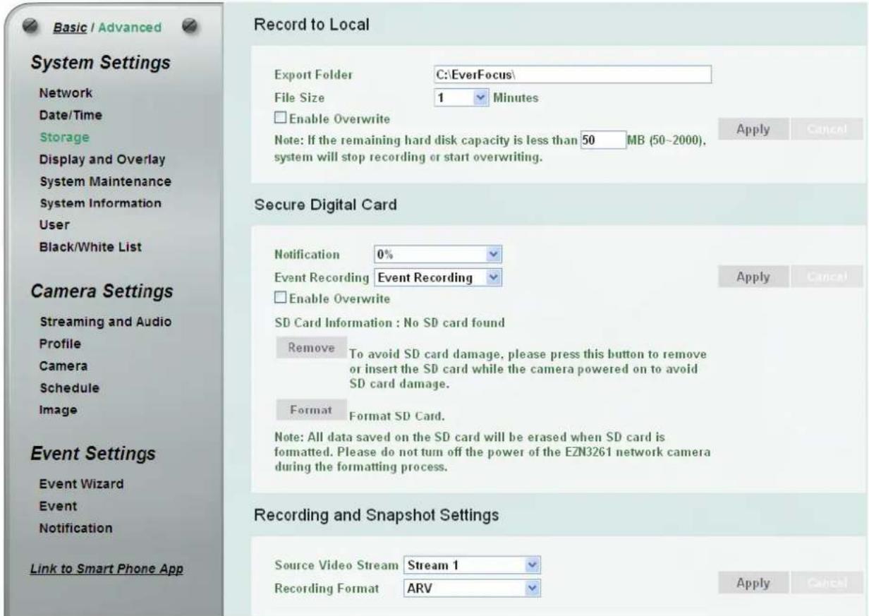 Basic / Advanced Record to Local System Settings Network Date/Time Storage Display and Overlay System Maintenance System Information User Black/White List Camera Settings Streaming and Audio Profile Camera Schedule Image Event Settings Event Wizard Event Notification Link to Smart Phone App Export Folder C:\EverFocus\ File Size 1 Minutes Enable Overwrite Note: If the remaining hard disk capacity is less than 50 MB (50-2000), system will stop recording or start overwriting. Secure Digital Card Notification 0% Event Recording Event Recording Enable Overwrite SD Card Information : No SD card found Remove To avoid SD card damage, please press this button to remove or insert the SD card while the camera powered on to avoid SD card damage. Format Format SD Card. Note: All data saved on the SD card will be erased when SD card is formatted. Please do not turn off the power of the EZN3261 network camera during the formatting process. Recording and Snapshot Settings Source Video Stream Stream 1 Recording Format ARV Apply Cancel Apply Cancel
