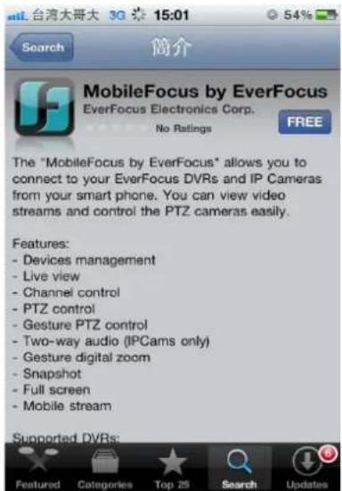 台湾大哥大 30 15:01 54% Search 简介 MobileFocus by EverFocus EverFocus Electronics Corp. No Ratings FREE The "MobileFocus by EverFocus" allows you to connect to your EverFocus DVRs and IP Cameras from your smart phone. You can view video streams and control the PTZ cameras easily. Features: - Devices management - Live view - Channel control - PTZ control - Gesture PTZ control - Two-way audio (IPCams only) - Gesture digital zoom - Snapshot - Full screen - Mobile stream Supported DVRs: