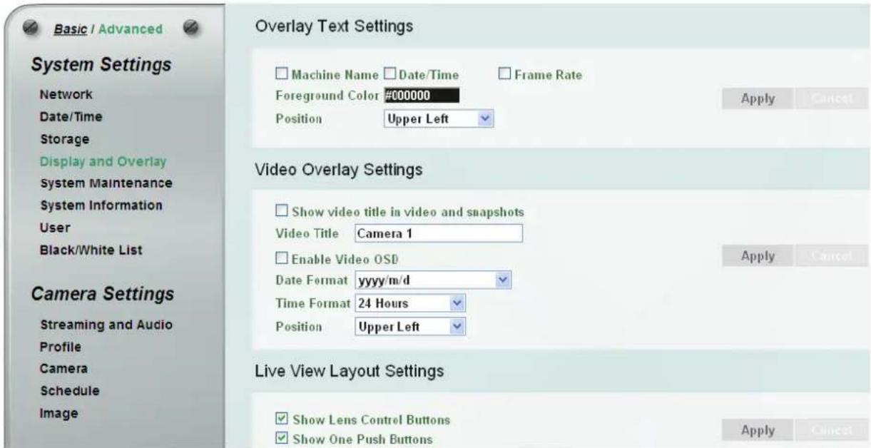 Basic / Advanced System Settings Network Date/Time Storage Display and Overlay System Maintenance System Information User Black/White List Camera Settings Streaming and Audio Profile Camera Schedule Image Overlay Text Settings Machine Name Date/Time Frame Rate Foreground Color #000000 Position Upper Left Apply Cancel Video Overlay Settings Show video title in video and snapshots Video Title Camera 1 Enable Video OSD Date Format yyyy/m/d Time Format 24 Hours Position Upper Left Apply Cancel Live View Layout Settings Show Lens Control Buttons Show One Push Buttons Apply Cancel