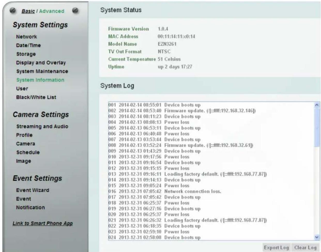 Basic / Advanced System Settings Network Date/Time Storage Display and Overlay System Maintenance System Information User Black/White List Camera Settings Streaming and Audio Profile Camera Schedule Image Event Settings Event Wizard Event Notification Link to Smart Phone App System Status Firmware Version 1.0.4 MAC Address 00:11:14:11:c0:14 Model Name EZN3261 TV Out Format NTSC Current Temperature 51 Celsius Uptime up 2 days 17:27 System Log 001 2014-02-14 08:55:01 Device boots up 002 2014-02-14 08:53:40 Firmware update. (【:ffff:192.168.32.146】) 003 2014-02-14 08:11:23 Device boots up 004 2014-02-13 08:08:13 Power loss 005 2014-02-13 06:53:11 Device boots up 006 2014-02-13 06:40:48 Power loss 007 2014-02-13 03:53:44 Device boots up 008 2014-02-13 03:52:24 Firmware update. (【:ffff:192.168.32.61】) 009 2014-02-13 01:43:29 Device boots up 010 2013-12-31 09:17:56 Power loss 011 2013-12-31 09:16:54 Device boots up 012 2013-12-31 09:15:15 Power loss 013 2013-12-31 09:16:11 Loading factory default. (【:ffff:192.168.77.87】) 014 2013-12-31 09:14:13 Device boots up 015 2013-12-31 09:05:24 Power loss 016 2013-12-31 07:05:42 Network connection loss. 017 2013-12-31 07:05:42 Device boots up 018 2013-12-31 06:25:37 Power loss 019 2013-12-31 06:27:16 Device boots up 020 2013-12-31 06:25:37 Power loss 021 2013-12-31 06:26:32 Loading factory default. (【:ffff:192.168.77.87】) 022 2013-12-31 06:18:35 Device boots up 023 2013-12-31 02:59:10 Power loss 024 2013-12-31 02:58:08 Device boots up Export Log Clear Log