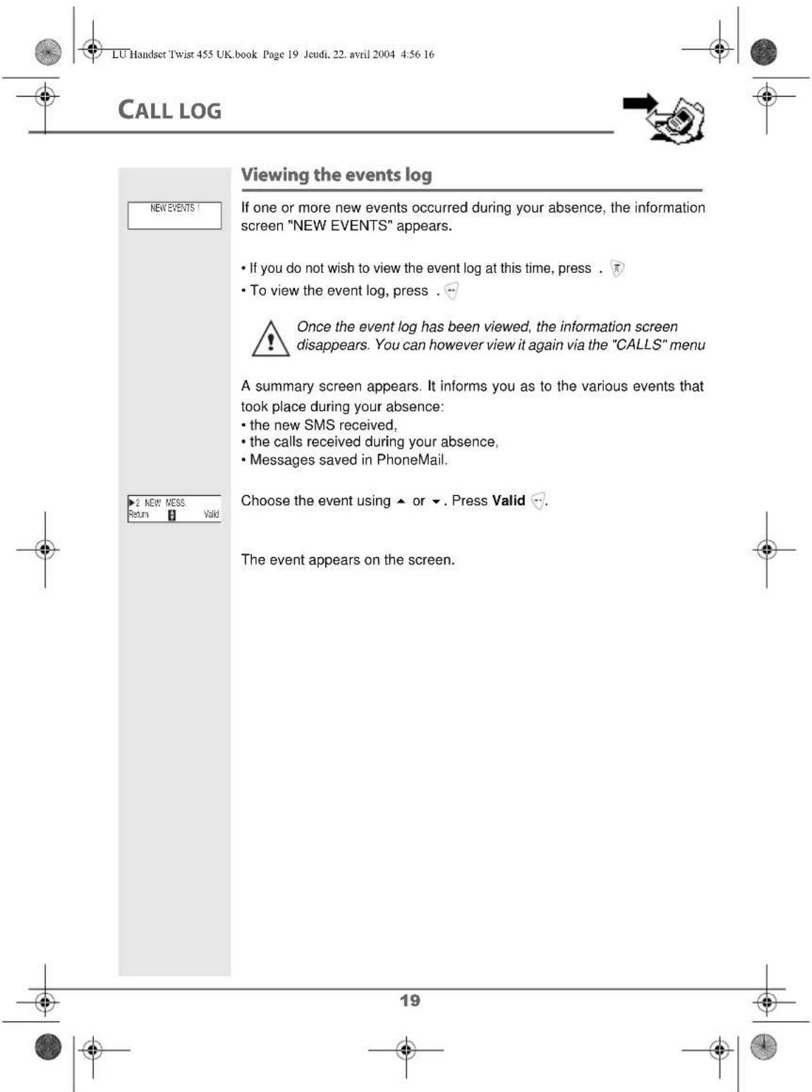 LU Handset Twist 455 UK.book Page 19 Jeudi, 22. avril 2004 4:56 16 CALL LOG Viewing the events log If one or more new events occurred during your absence, the information screen "NEW EVENTS" appears. • If you do not wish to view the event log at this time, press . • To view the event log, press . Once the event log has been viewed, the information screen disappears. You can however view it again via the "CALLS" menu A summary screen appears. It informs you as to the various events that took place during your absence: • the new SMS received, • the calls received during your absence, • Messages saved in PhoneMail. Choose the event using ▲ or ▼. Press Valid The event appears on the screen.