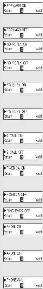 ▶ FORWARD ON Return 0 Valid ▶ FORWARD OFF Return 0 Valid ▶ NO REPLY ON Return 0 Valid ▶ NO REPLY OFF Return 0 Valid ▶ FW BUSY ON Return 0 Valid ▶ FW BUSY OFF Return 0 Valid ▶ 2 CALL ON Return 0 Valid ▶ 2 CALL OFF Return 0 Valid ▶ FIXED CA ON Return 0 Valid ▶ FIXED CA OFF Return 0 Valid ▶ RING BACK OFF Return 0 Valid ▶ ANON. ON Return 0 Valid ▶ ANON. OFF Return 0 Valid ▶ PHONEMIL Return 0 Valid