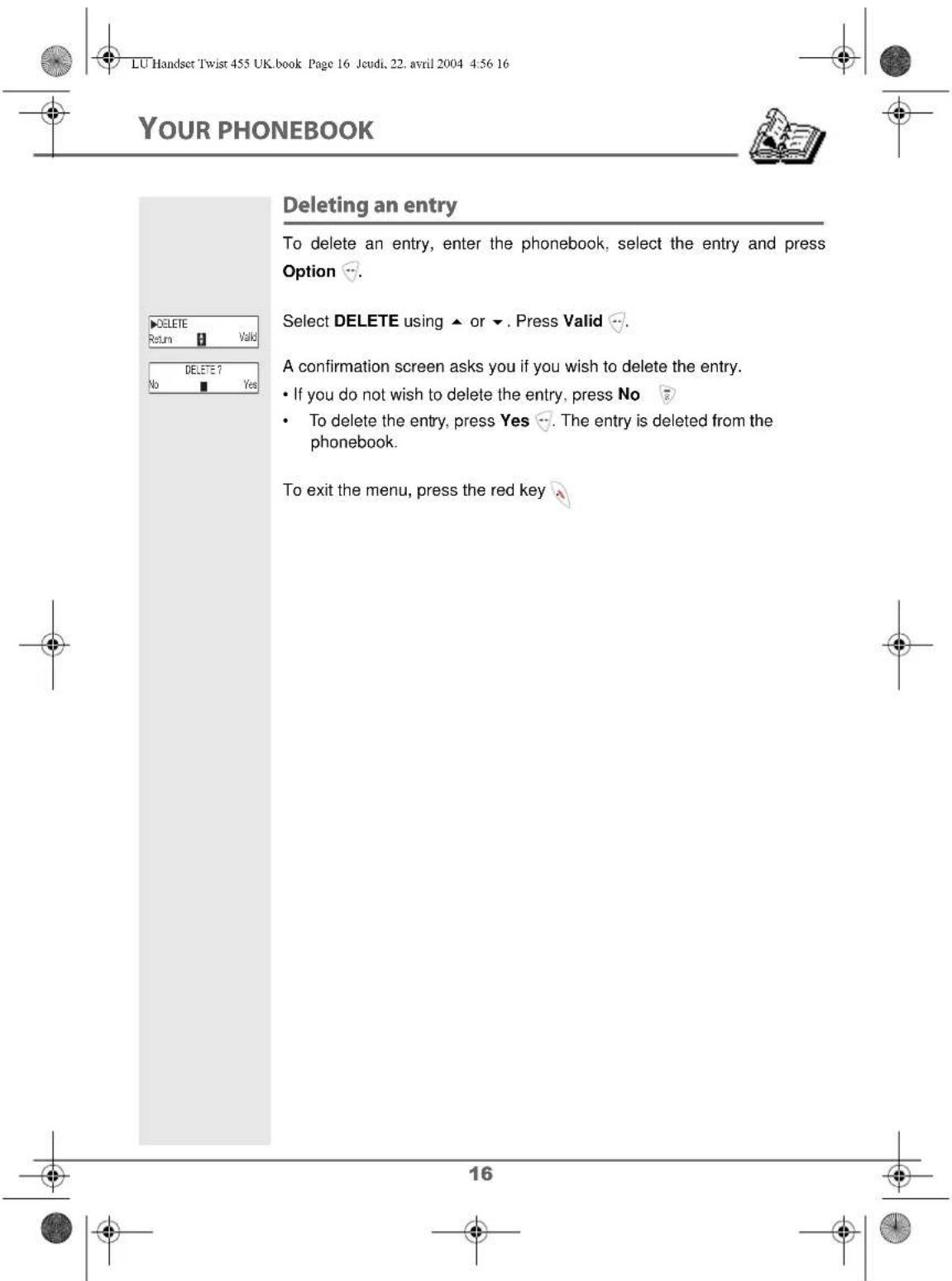 LU Handset Twist 455 UK.book Page 16 Jeudi, 22. avril 2004 4:56 16 YOUR PHONEBOOK Deleting an entry To delete an entry, enter the phonebook, select the entry and press Option 🔥. Select DELETE using ▲ or ▼. Press Valid 🔥. A confirmation screen asks you if you wish to delete the entry. • If you do not wish to delete the entry, press No 🔥 • To delete the entry, press Yes 🔥. The entry is deleted from the phonebook. To exit the menu, press the red key 🔥