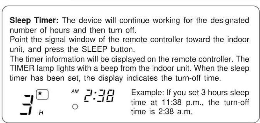Sleep Timer: The device will continue working for the designated number of hours and then turn off. Point the signal window of the remote controller toward the indoor unit, and press the SLEEP button. The timer information will be displayed on the remote controller. The TIMER lamp lights with a beep from the indoor unit. When the sleep timer has been set, the display indicates the turn-off time. Example: If you set 3 hours sleep time at 11:38 p.m., the turn-off time is 2:38 a.m.