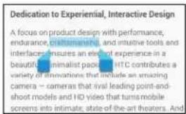 Dedication to Experiential, Interactive Design A focus on product design with performance, endurance, pre-tumorous, and intuitive tools and interfaces ensures an elec of experience in a beautiful, minimalist package. HTC contributes a variety of innovations that include an amazing camera – cameras that rival leading point-and- shoot models and HD video that turns mobile screens into intimate, state-of-the-art theaters. And
