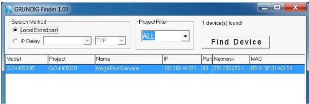 GRUNDIG Finder 1.00 Search Method ● Local Broadcast ○ IP Relay TCP Project Filter ALL 1 device(s) found! Find Device Model Project Name IP Port Nemask MAC GCI-H0503B GCI-H0503B MegaPixelCamera 192.168.44221 80 255.255.255.0 B8:41 5F 01:AD:B4
