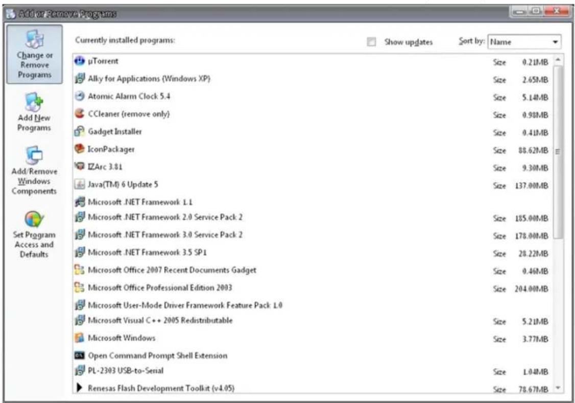 Add or Remove Programs Currently installed programs: Show updates Sort by: Name μTorrent Size 0.21MB Alky for Applications (Windows XP) Size 2.65MB Atomic Alarm Clock 5.4 Size 5.14MB CCleaner (remove only) Size 0.98MB Gadget Installer Size 0.41MB IconPackager Size 88.62MB IZArc 3.81 Size 9.30MB Java(TM) 6 Update 5 Size 137.00MB Microsoft .NET Framework L1 Size 185.00MB Microsoft .NET Framework 2.0 Service Pack 2 Size 178.00MB Microsoft .NET Framework 3.0 Service Pack 2 Size 28.22MB Microsoft .NET Framework 3.5 SP1 Size 0.46MB Microsoft Office 2007 Recent Documents Gadget Size 204.00MB Microsoft Office Professional Edition 2003 Size 5.21MB Microsoft User-Mode Driver Framework Feature Pack L0 Size 3.77MB Microsoft Visual C++ 2005 Redistributable Size 1.04MB Microsoft Windows Size 78.67MB Open Command Prompt Shell Extension Size 5.21MB PL-2303 USB-to-Serial Size 3.77MB Renesas Flash Development Toolkit (v4.05)