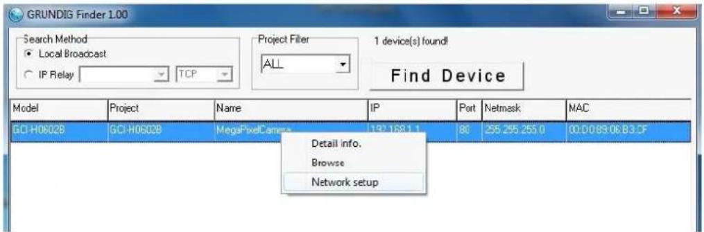 GRUNDIG Finder 1.00 Search Method ● Local Broadcast ○ IP Relay TCP Project Filler ALL 1 device(s) found! Find Device Model Project Name IP Put Netmask MAC GCI-H06028 GCI-H06028 MegaPixelCamera 197.168.1.1 80 255.255.255.0 00:D089:06.B3.CF Detail info. Browse Network setup