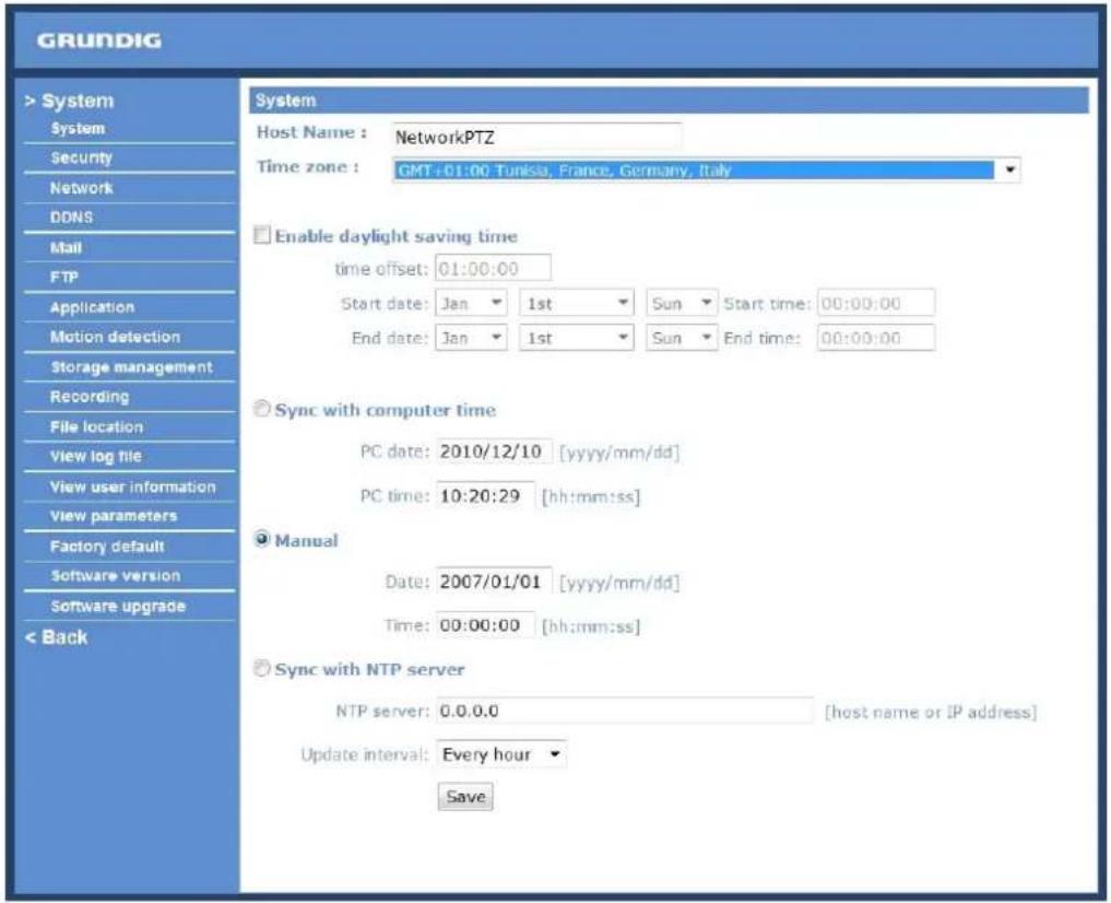 GRUNDIG > System System Security Network DDNS Mail FTP Application Motion detection Storage management Recording File location View log file View user information View parameters Factory default Software version Software upgrade < Back System Host Name : NetworkPTZ Time zone : GMT+01:00 Tunisia, France, Germany, Italy Enable daylight saving time time offset: 01:00:00 Start date: Jan 1st Sun Start time: 00:00:00 End date: Jan 1st Sun End time: 00:00:00 Sync with computer time PC date: 2010/12/10 [yyyy/mm/dd] PC time: 10:20:29 [hh:mm:ss] Manual Date: 2007/01/01 [yyyy/mm/dd] Time: 00:00:00 [hh:mm:ss] Sync with NTP server NTP server: 0.0.0.0 [host name or IP address] Update interval: Every hour Save