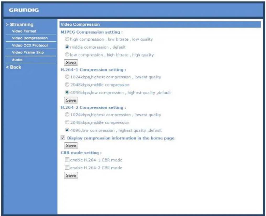 GRUNDIG > Streaming Video Format Video Compression Video OCX Protocol Video Frame Skip Audio < Back Video Compression MJPEG Compression setting : ○ high compression, low bitrate, low quality ○ middle compression, default ○ low compression, high bitrate, high quality Save H.264-1 Compression setting : ○ 1024kbps,highest compression, lowest quality ○ 2048kbps,middle compression ○ 4096kbps,low compression, highest quality,default Save H.264-2 Compression setting : ○ 1024kbps,highest compression, lowest quality ○ 2048kbps,middle compression ○ 4096,low compression, highest quality,default ✓ Display compression information in the home page Save CBR mode setting : □ enable H.264-1 CBR mode □ enable H.264-2 CBR mode Save
