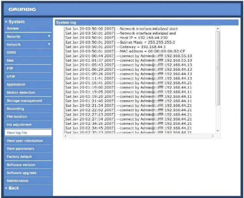 GRUNDIG > System System Security Network DDNS Mail FTP HTTP Application Motion detection Storage management Recording File location Iris adjustment View log file View user information View parameters Factory default Software version Software upgrade Maintenance < Back System log [Sat Jan 20 00:50:00 2007] --Network interface initialized start [Sat Jan 20 00:50:01 2007] --Network interface initaiized end [Sat Jan 20 00:50:01 2007] --Host JP = 192.168.44.230 [Sat Jan 20 00:50:01 2007] --Subnet Mask = 255.255.255.0 [Sat Jan 20 00:50:01 2007] --Gateway = 192.168.44.1 [Sat Jan 20 00:50:01 2007] --MAC address = 00:D0:89:06:B3:CF [Sat Jan 20 01:00:44 2007] --connect by Admin@::ffff:192.168.55.10 [Sat Jan 20 01:01:37 2007] --connect by Admin@::ffff:192.168.55.10 [Sat Jan 20 01:05:43 2007] --connect by Admin@::ffff:192.168.44.13 [Sat Jan 20 01:06:29 2007] --connect by Admin@::ffff:192.168.44.13 [Sat Jan 20 01:09:26 2007] --connect by Admin@::ffff:192.168.44.13 [Sat Jan 20 01:11:41 2007] --connect by Admin@::ffff:192.168.44.13 [Sat Jan 20 01:16:41 2007] --connect by Admin@::ffff:192.168.44.21 [Sat Jan 20 01:19:00 2007] --connect by Admin@::ffff:192.168.44.11 [Sat Jan 20 01:19:05 2007] --connect by Admin@::ffff:192.168.44.11 [Sat Jan 20 01:19:20 2007] --connect by Admin@::ffff:192.168.44.11 [Sat Jan 20 01:21:40 2007] --connect by Admin@::ffff:192.168.44.11 [Sat Jan 20 02:21:54 2007] --connect by Admin@::ffff:192.168.44.21 [Sat Jan 20 02:22:02 2007] --connect by Admin@::ffff:192.168.44.21 [Sat Jan 20 02:27:23 2007] --connect by Admin@::ffff:192.168.44.21 [Sat Jan 20 02:27:54 2007] --connect by Admin@::ffff:192.168.44.21 [Sat Jan 20 02:34:26 2007] --connect by Admin@::ffff:192.168.44.21 [Sat Jan 20 02:34:45 2007] --connect by Admin@::ffff:192.168.44.21 [Sat Jan 20 02:35:23 2007] --connect by Admin@::ffff:192.168.44.21