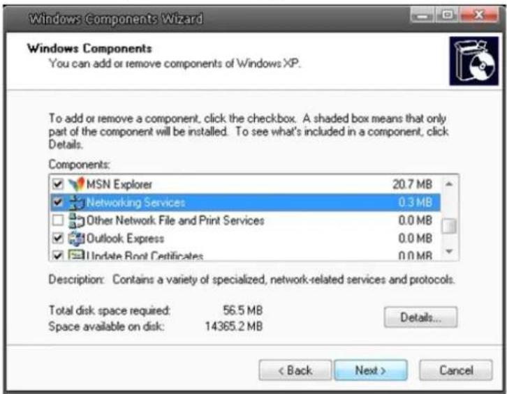 Windows Components Wizard Windows Components You can add or remove components of Windows XP. To add or remove a component, click the checkbox. A shaded box means that only part of the component will be installed. To see what's included in a component, click Details. Components: MSN Explorer 20.7 MB Networking Services 0.3 MB Other Network File and Print Services 0.0 MB Outlook Express 0.0 MB Update Root Certificates 0.0 MB Description: Contains a variety of specialized, network-related services and protocols. Total disk space required: 56.5 MB Space available on disk: 14365.2 MB Details... < Back Next > Cancel